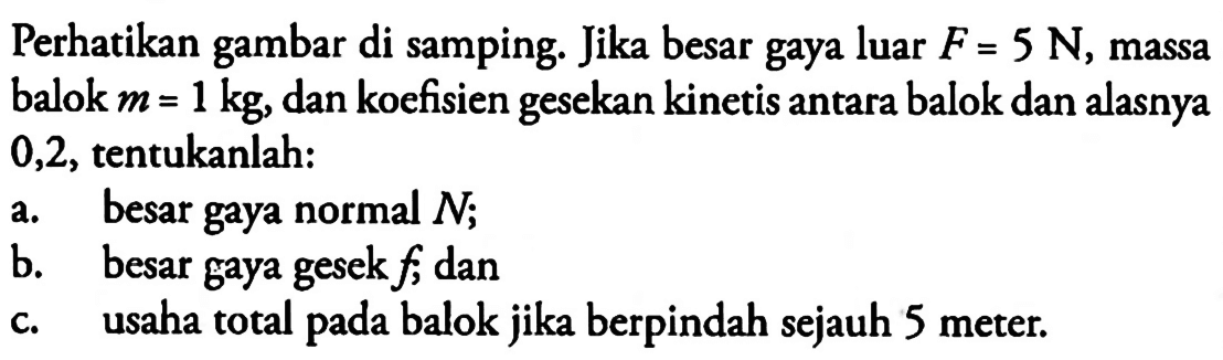 Perhatikan gambar di samping. Jika besar gaya luar  F=5 N , massa balok  m=1 kg , dan koefisien gesekan kinetis antara balok dan alasnya 0,2 , tentukanlah:a. besar gaya normal  N ;b. besar gaya gesek  f ; danc. usaha total pada balok jika berpindah sejauh 5 meter.