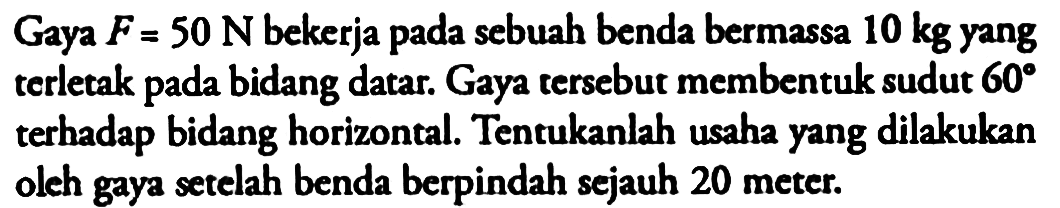 Gaya  F=50 N  bekerja pada sebuah benda bermassa  10 kg  yang terletak pada bidang datar. Gaya tersebut membentuk sudut  60  terhadap bidang horizontal. Tentukanlah usaha yang dilakukan olch gaya setelah benda berpindah sejauh 20 meter.