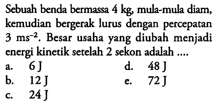 Sebuah benda bermassa  4 kg , mula-mula diam, kemudian bergerak lurus dengan percepatan  3 ms^(-2) . Besar usaha yang diubah menjadi energi kinetik setelah 2 sekon adalah ....
