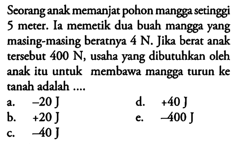 Seorang anak memanjat pohon mangga setinggi 5 meter. Ia memetik dua buah mangga yang masing-masing beratnya 4 N. Jika berat anak tersebut  400 N, usaha yang dibutuhkan oleh anak itu untuk membawa mangga turun ke tanah adalah ....
