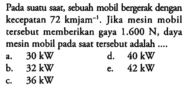 Pada suatu saat, sebuah mobil bergerak dengan kecepatan 72 kmjam^(-1). Jika mesin mobil tersebut memberikan gaya 1.600 N, daya mesin mobil pada saat tersebut adalah ....