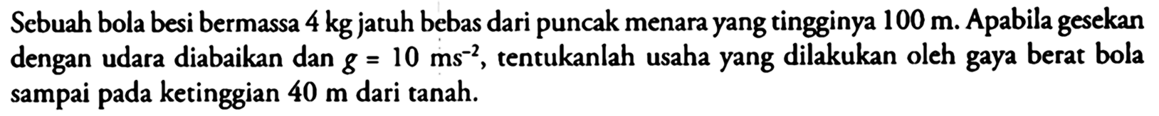 Sebuah bola besi bermassa 4 kg jatuh bebas dari puncak menara yang tingginya 100 m. Apabila gesekan dengan udara diabaikan dan  g=10 (~ms)^(-2), tentukanlah usaha yang dilakukan oleh gaya berat bola sampai pada ketinggian 40 m dari tanah.