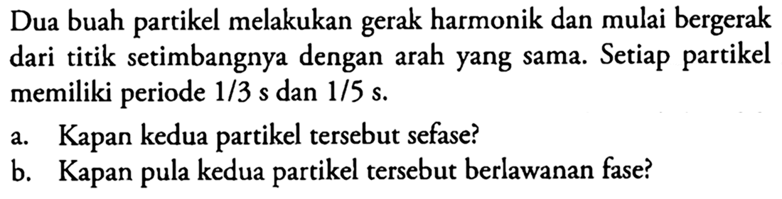 Dua buah partikel melakukan gerak harmonik dan mulai bergerak dari titik setimbangnya dengan arah yang sama. Setiap partikel memiliki periode 1/3 s dan 1/5 s.a. Kapan kedua partikel tersebut sefase? b. Kapan pula kedua partikel tersebut berlawanan fase? 