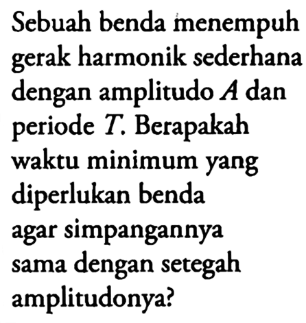 Sebuah benda menempuh gerak harmonik sederhana dengan amplitudo  A  dan periode  T . Berapakah waktu minimum yang diperlukan benda agar simpangannya sama dengan setegah amplitudonya?