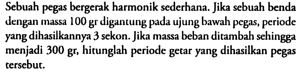 Sebuah pegas bergerak harmonik sederhana. Jika sebuah benda dengan massa 100 gr digantung pada ujung bawah pegas, periode yang dihasilkannya 3 sekon. Jika massa beban ditambah sehingga menjadi  300 gr , hitunglah periode getar yang dihasilkan pegas  tersebut.