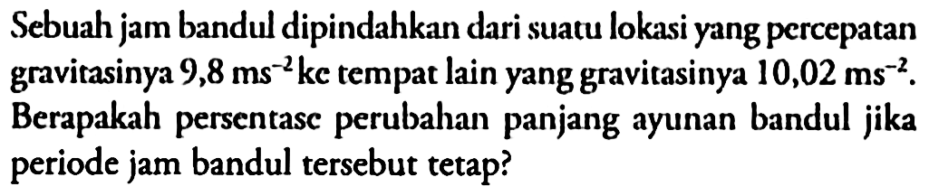 Sebuah jam bandul dipindahkan dari suatu lokasi yang percepatan gravitasinya 9,8 ms^-2 ke tempat lain yang gravitasinya 10,02 ms^-2. Berapakah persentasc perubahan panjang ayunan bandul jika periode jam bandul tersebut tetap?