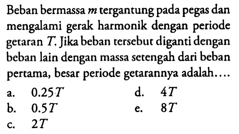 Beban bermassa  m  tergantung pada pegas dan mengalami gerak harmonik dengan periode getaran  T . Jika beban tersebut diganti dengan beban lain dengan massa setengah dari beban pertama, besar periode getarannya adalah....