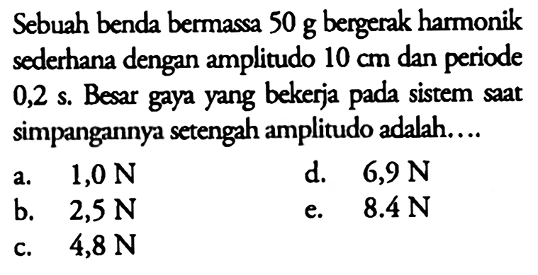 Sebuah benda bermassa 50 g bergerak harmonik sederhana dengan amplitudo 10 cm dan periode 0,2 s. Besar gaya yang bekerja pada sistem saat simpangannya setengah amplitudo adalah....