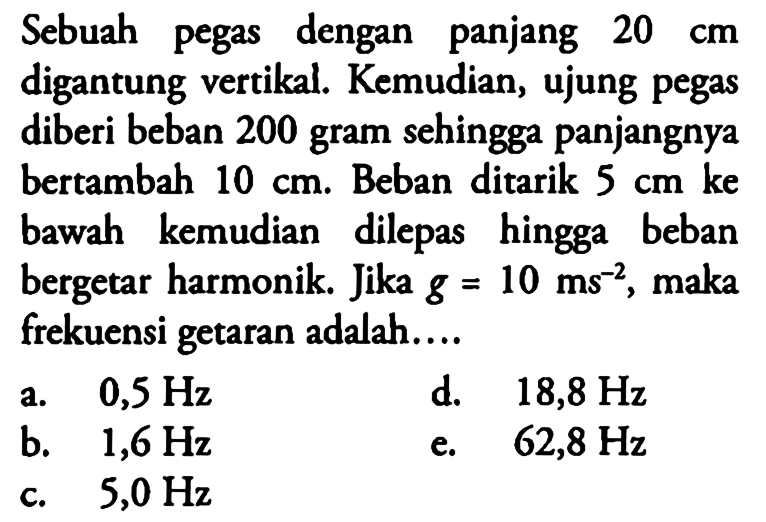 Sebuah pegas dengan panjang 20 cm digantung vertikal. Kemudian, ujung pegas diberi beban 200 gram sehingga panjangnya bertambah 10 cm . Beban ditarik 5 cm ke  bawah kemudian dilepas hingga beban bergetar harmonik.Jika g=10 ms^-2, maka frekuensi getaran adalah.... 