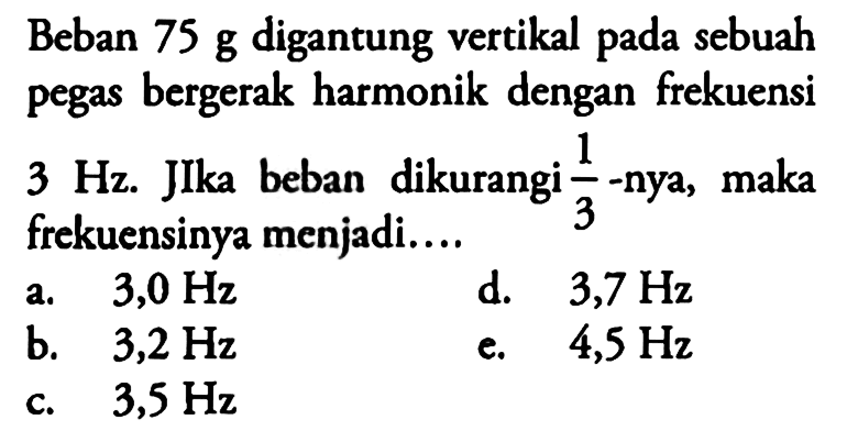 Beban 75 g digantung vertikal pada sebuah pegas bergerak harmonik dengan frekuensi 3 Hz. JIka beban dikurangi 1/3-nya, maka frekuensinya menjadi....