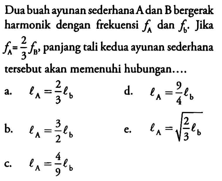 Dua buah ayunan sederhana A dan B bergerak harmonik dengan frekuensi fA dan fb. Jika  fA=2/3 fB, panjang tali kedua ayunan sederhana tersebut akan memenuhi hubungan....
a.   lA=2/3 lb 
d.   lA=9/4 lb 
b.   lA=3/2 lb 
e.  lA=akar(2/3 lb) 
c.  lA=4/9 lb 