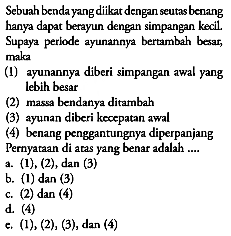 Sebuah benda yang diikat dengan seutas benang hanya dapat berayun dengan simpangan kecil. Supaya periode ayunannya bertambah besar, maka(1) ayunannya diberi simpangan awal yang lebih besar(2) massa bendanya ditambah(3) ayunan diberi kecepatan awal(4) benang penggantungnya diperpanjang Pernyataan di atas yang benar adalah ....a.  (1),(2), dan(3) b. (1) dan (3)c. (2)  dan(4) d. (4)e.  (1),(2),(3) , dan (4)