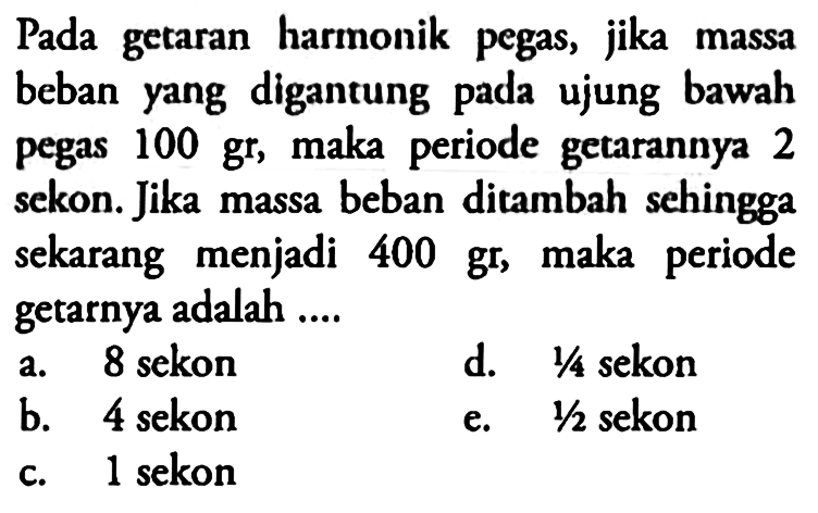 Pada getaran harmonik pegas, jika massa beban yang digantung pada ujung bawah pegas  100 gr , maka periode getarannya 2 sekon. Jika massa beban ditambah sehingga sekarang menjadi  400 gr , maka periode getarnya adalah ....