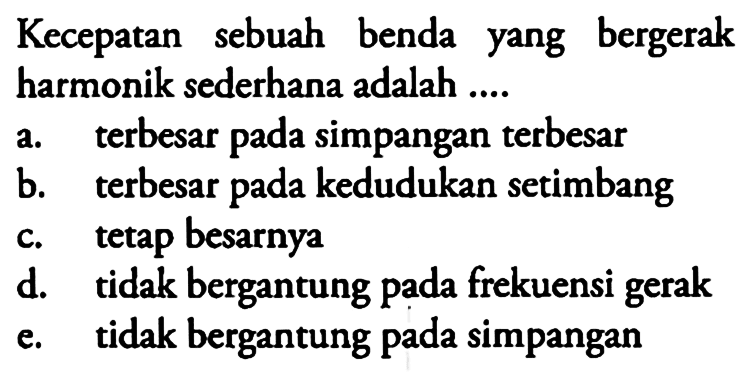 Kecepatan sebuah benda yang bergerak harmonik sederhana adalah .... a. terbesar pada simpangan terbesar b. terbesar pada kedudukan setimbang c. tetap besarnya d. tidak bergantung pada frekuensi gerak e. tidak bergantung pada simpangan