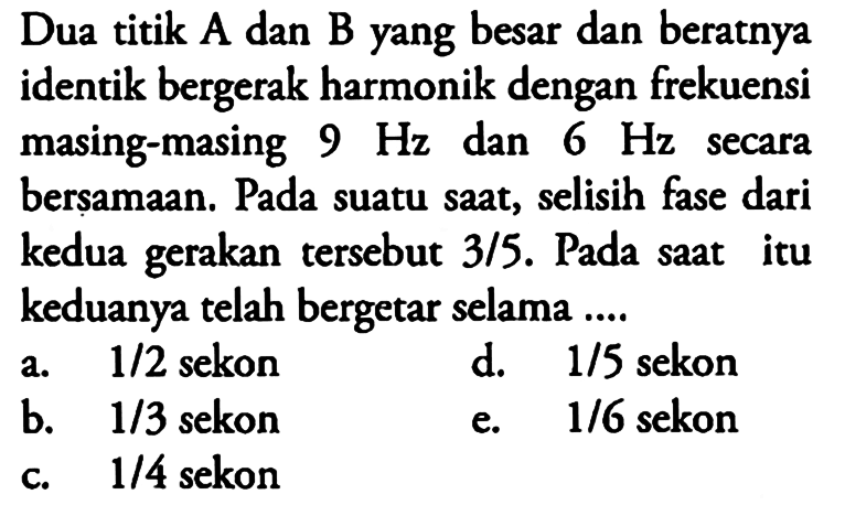 Dua titik A dan B yang besar dan beratnya identik bergerak harmonik dengan frekuensi masing-masing 9 Hz dan 6 Hz secara berṣamaan. Pada suatu saat, selisih fase dari kedua gerakan tersebut 3/5. Pada saat itu keduanya telah bergetar selama ....