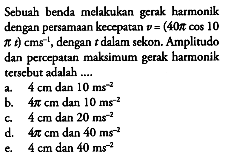 Sebuah benda melakukan gerak harmonik dengan persamaan kecepatan v=(40 pi cos(10 pi t)) cm s^(-1), dengan t dalam sekon. Amplitudo dan percepatan maksimum gerak harmonik tersebut adalah .... 