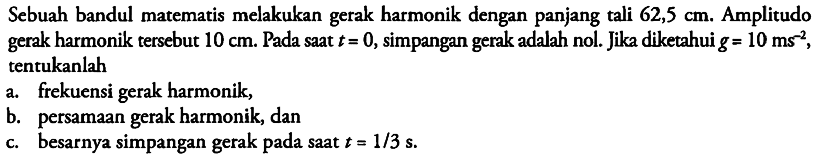 Sebuah bandul matematis melakukan gerak harmonik dengan panjang tali  62,5 cm .  Amplitudo gerak harmonik tersebut  10 cm . Pada saat  t=0 , simpangan gerak adalah nol. Jika diketahui  g=10 ms^(-2) , tentukanlaha. frekuensi gerak harmonik, b. persamaan gerak harmonik, dan c. Besarnya simpangan gerak pada saat  t=1/3 s.