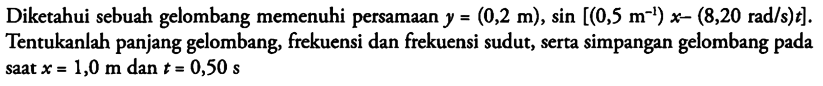 Diketahui sebuah gelombang memenuhi persamaan y = (0,2 m), sin [(0,5 m^(-1)) x - (8,20 rad/s) t]. Tentukanlah panjang gelombang, frekuensi dan frekuensi sudut, serta simpangan gelombang pada saat x = 1,0 m dan t = 0,50 s