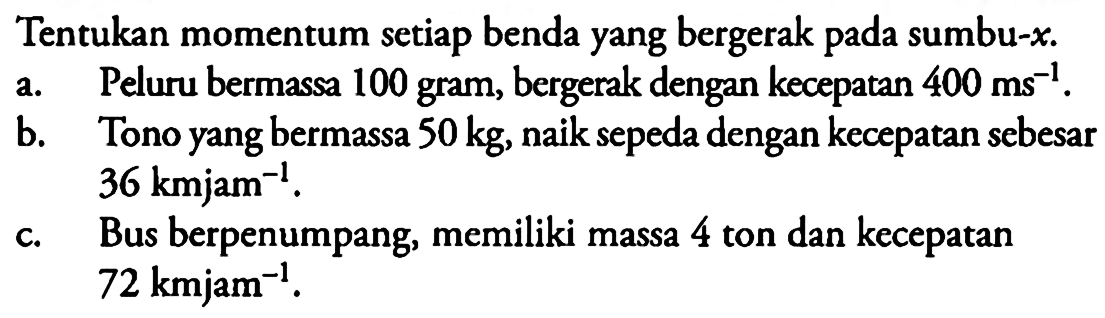 Tentukan momentum setiap benda yang bergerak pada sumbu-x.a. Peluru bermassa 100 gram, bergerak dengan kecepatan  400 ms^-1 .b. Tono yang bermassa  50 kg , naik sepeda dengan kecepatan sebesar  36 km jam^-1 .c. Bus berpenumpang, memiliki massa 4 ton dan kecepatan  72 km jam^-1 .