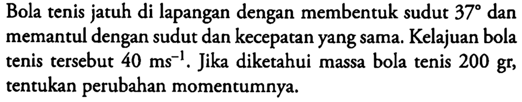 Bola tenis jatuh di lapangan dengan membentuk sudut  37  dan memantul dengan sudut dan kecepatan yang sama. Kelajuan bola tenis tersebut  40 ms^-1 . Jika diketahui massa bola tenis  200 gr , tentukan perubahan momentumnya.