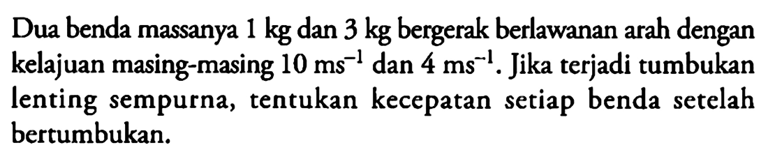 Dua benda massanya  1 kg  dan  3 kg  bergerak berlawanan arah dengan kelajuan masing-masing  10 ms^-1  dan  4 ms^-1 . Jika terjadi tumbukan lenting sempurna, tentukan kecepatan setiap benda setelah bertumbukan.