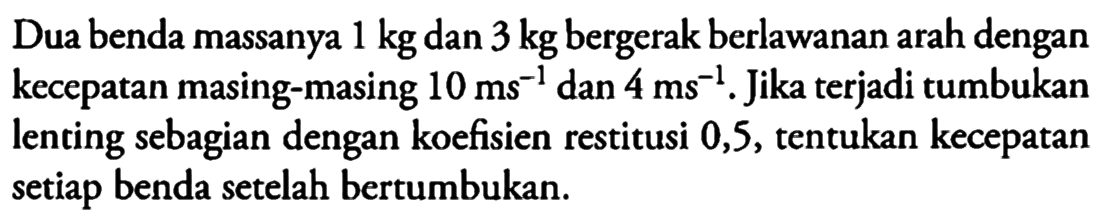 Dua benda massanya 1 kg dan 3 kg bergerak berlawanan arah dengan kecepatan masing-masing 10 ms^(-1) dan 4 ms^(-1). Jika terjadi tumbukan lenting sebagian dengan koefisien restitusi 0,5, tentukan kecepatan setiap benda setelah bertumbukan.