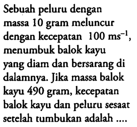 Sebuah peluru dengan massa 10 gram meluncur dengan kecepatan 100 ms^-1, menumbuk balok kayu yang diam dan bersarang  di  dalamnya. Jika massa balok kayu 490 gram, kecepatan balok kayu dan peluru sesaat setelah tumbukan adalah....