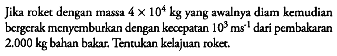 Jika roket dengan massa 4 x 10^4 kg yang awalnya diam kemudian bergerak menyemburkan dengan kecepatan 10^3 ms^-1 dari pembakaran 2.000 kg bahan bakar. Tentukan kelajuan roket. 