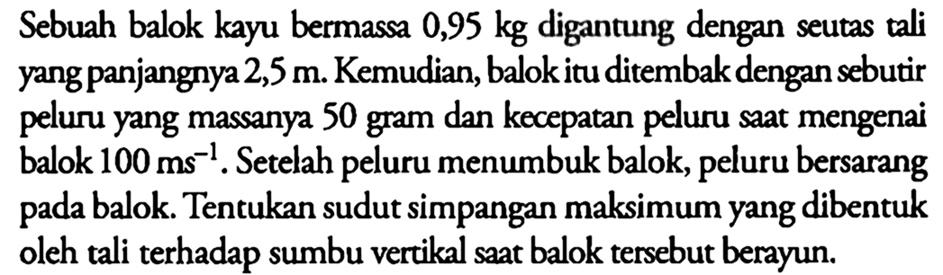 Sebuah balok kayu bermassa 0,95 kg digantung dengan seutas tali yang panjangnya 2,5 m. Kemudian, balok itu ditembak dengan sebutir peluru yang massanya 50 gram dan kecepatan peluru saat mengenai balok 100 ms^-1. Setelah peluru menumbuk balok, peluru bersarang pada balok. Tentukan sudut simpangan maksimum yang dibentuk oleh tali terhadap sumbu vertikal saat balok tersebut berayun.