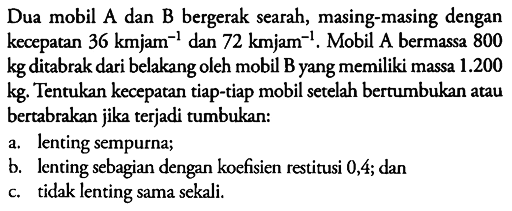 Dua mobil A dan B bergerak searah, masing-masing dengan kecepatan 36 kmjam^-1 dan 72 kmjam^-1. Mobil A bermassa 800 kg ditabrak dari belakang oleh mobil B yang memiliki massa 1.200 kg. Tentukan kecepatan tiap-tiap mobil setelah bertumbukan atau bertabrakan jika terjadi tumbukan: a. lenting sempurna; b. lenting sebagian dengan koefisien restitusi 0,4; dan c. tidak lenting sama sekali.