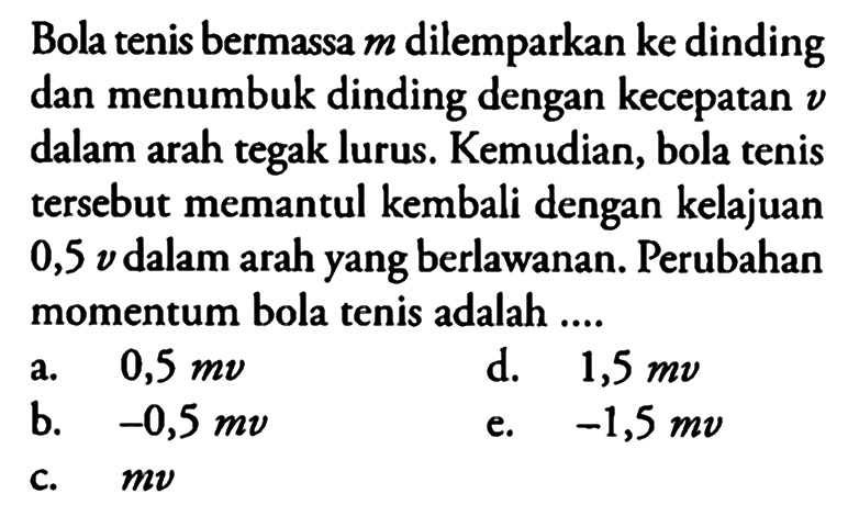 Bola tenis bermassa m dilemparkan ke dinding dan menumbuk dinding dengan kecepatan v dalam arah tegak lurus. Kemudian, bola tenis tersebut memantul kembali dengan kelajuan 0,5 v dalam arah yang berlawanan. Perubahan momentum bola tenis adalah ....