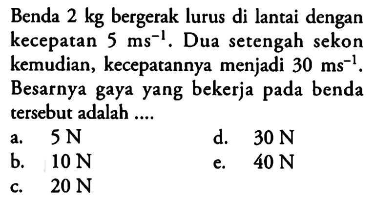 Benda 2 kg bergerak lurus di lantai dengan kecepatan 5 ms^-1. Dua setengah sekon kemudian, kecepatannya menjadi 30 ms^-1. Besarnya gaya yang bekerja pada benda tersebut adalah ....