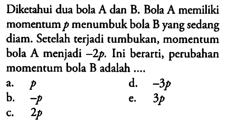 Diketahui dua bola A dan B. Bola A memiliki momentum  p  menumbuk bola  B  yang sedang diam. Setelah terjadi tumbukan, momentum bola  A  menjadi  -2 p . Ini berarti, perubahan momentum bola B adalah ....