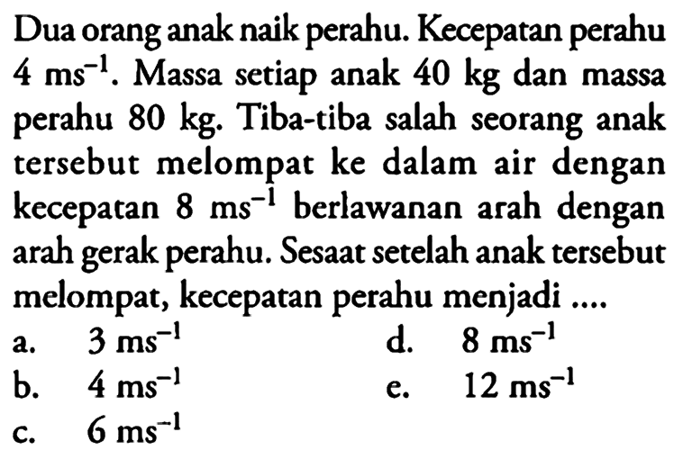 Dua orang anak naik perahu. Kecepatan perahu 4 ms^-1. Massa setiap anak 40 kg dan massa perahu 80 kg. Tiba-tiba salah seorang anak tersebut melompat ke dalam air dengan kecepatan 8 ms^-1 berlawanan arah dengan arah gerak perahu. Sesaat setelah anak tersebut melompat, kecepatan perahu menjadi .... 