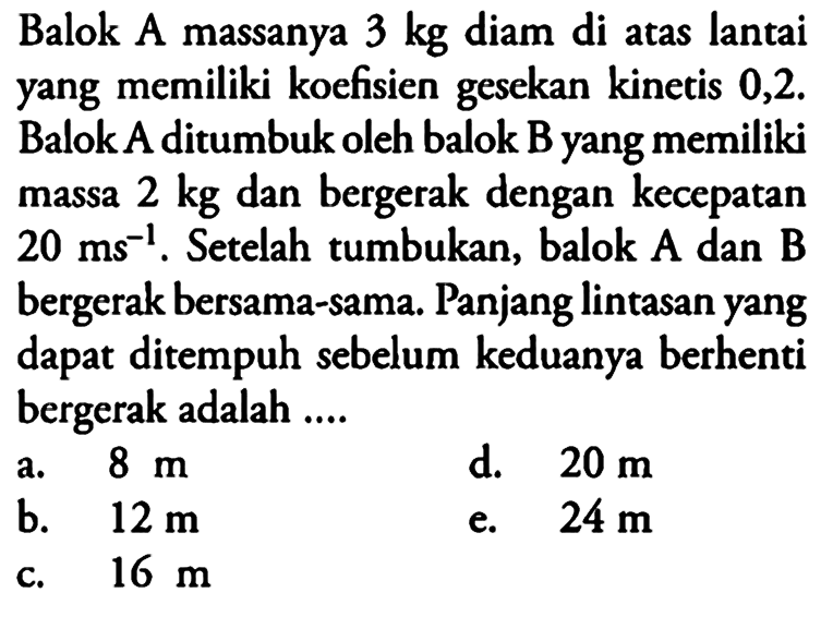 Balok A massanya 3 kg diam di atas lantai yang memiliki koefisien gesekan kinetis 0,2. Balok A ditumbuk oleh balok B yang memiliki massa 2 kg dan bergerak dengan kecepatan 20 ms^(-1). Setelah tumbukan, balok A dan B bergerak bersama-sama. Panjang lintasan yang dapat ditempuh sebelum keduanya berhenti bergerak adalah ....