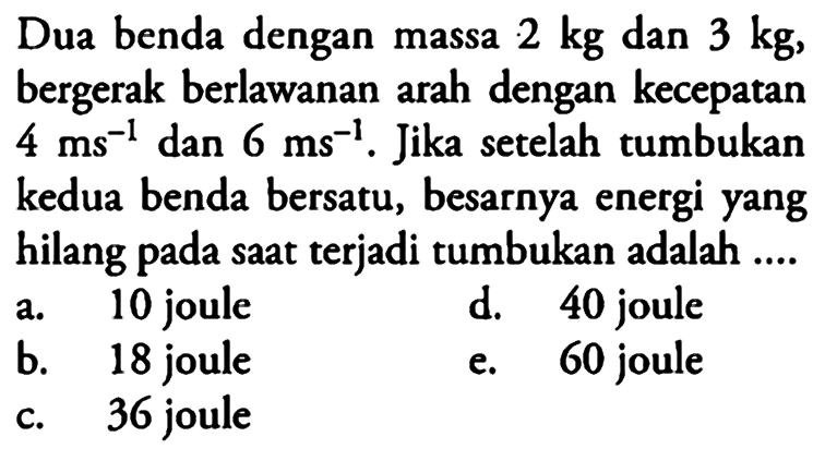 Dua benda dengan massa 2 kg dan 3 kg, bergerak berlawanan arah dengan kecepatan 4 m(s^(-1)) dan 6 m(s^(-1)) . Jika setelah tumbukan kedua benda bersatu, besarnya energi yang hilang pada saat terjadi tumbukan adalah ....