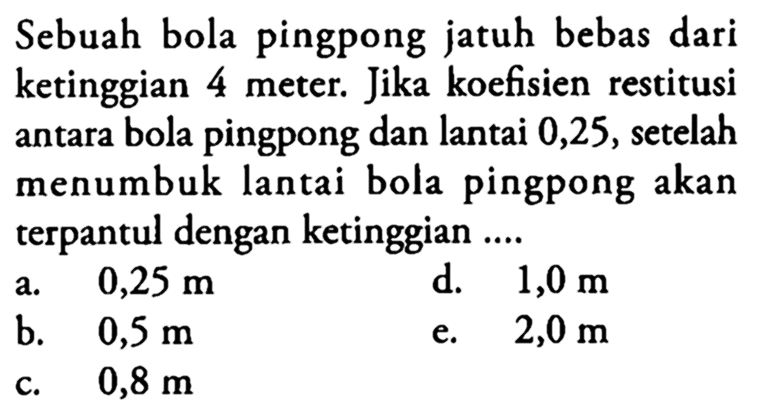 Sebuah bola pingpong jatuh bebas dari ketinggian 4 meter. Jika koefisien restitusi antara bola pingpong dan lantai 0,25, setelah menumbuk lantai bola pingpong akan terpantul dengan ketinggian ....