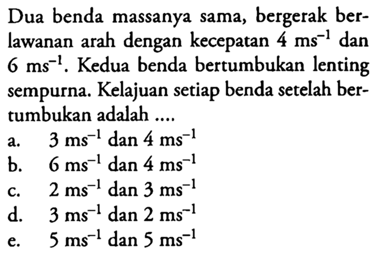 Dua benda massanya sama, bergerak berlawanan arah dengan kecepatan 4 ms^-1 dan 6 ms^-1. Kedua benda bertumbukan lenting sempurna. Kelajuan setiap benda setelah bertumbukan adalah ....