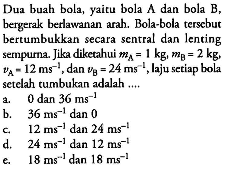 Dua buah bola, yaitu bola A dan bola B, bergerak berlawanan arah. Bola-bola tersebut bertumbukkan secara sentral dan lenting sempurna. Jika diketahui mA=1kg, mB=2 kg, vA=12ms^-1, dan vB=24ms^-1, laju setiap bola setelah tumbukan adalah ....