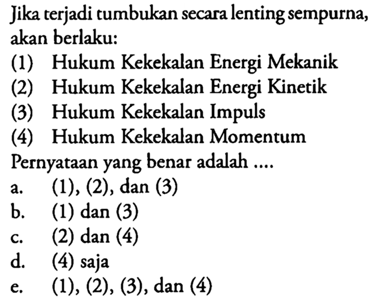 Jika terjadi tumbukan secara lenting sempurna, akan berlaku: (1) Hukum Kekekalan Energi Mekanik (2) Hukum Kekekalan Energi Kinetik (3) Hukum Kekekalan Impuls (4) Hukum Kekekalan Momentum Pernyataan yang benar adalah .... 