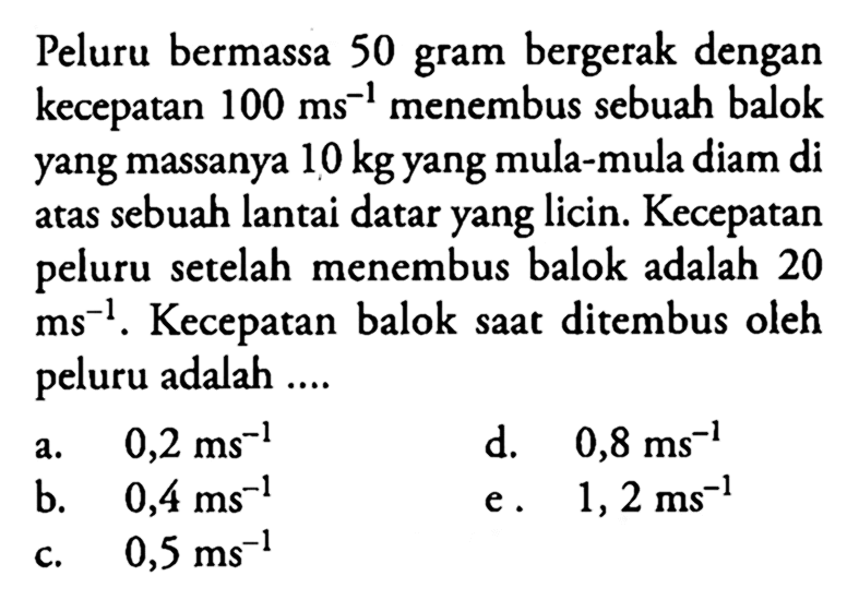 Peluru bermassa 50 gram bergerak dengan kecepatan  100 ms^-1  menembus sebuah balok yang massanya  10 kg  yang mula-mula diam di atas sebuah lantai datar yang licin. Kecepatan peluru setelah menembus balok adalah 20  ms^-1 . Kecepatan balok saat ditembus oleh peluru adalah ....