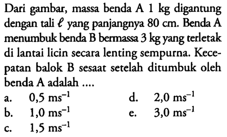 Dari gambar, massa benda A 1 kg digantung dengan tali l yang panjangnya 80 cm. Benda A menumbuk benda B bermassa 3 kg yang terletak di lantai licin secara lenting sempurna. Kecepatan balok B sesaat setelah ditumbuk oleh benda A adalah ....