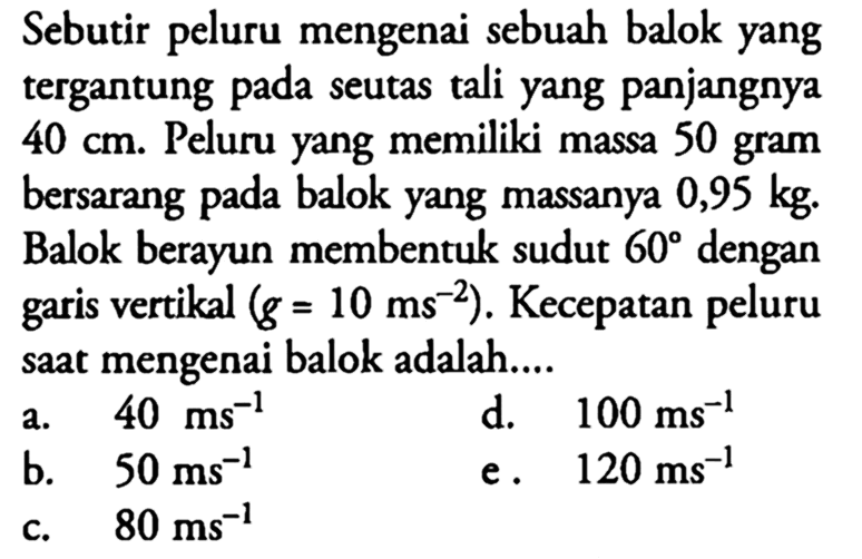 Sebutir peluru mengenai sebuah balok yang tergantung pada seutas tali yang panjangnya 40 cm. Peluru yang memiliki massa 50 gram bersarang pada balok yang massanya 0,95 kg. Balok berayun membentuk sudut 60 dengan garis vertikal  (g=10 ms^-2). Kecepatan peluru saat mengenai balok adalah....