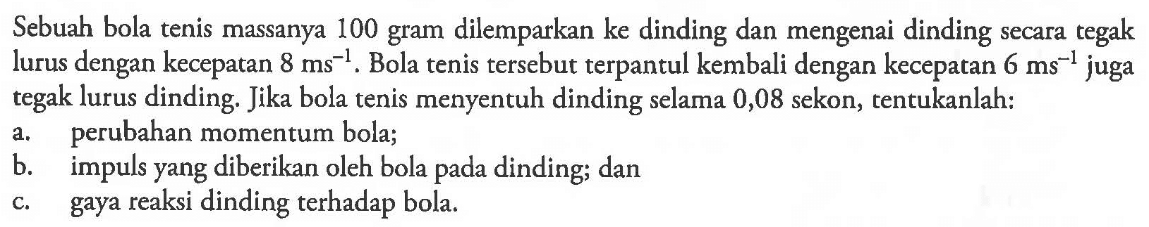 Sebuah bola tenis massanya 100 gram dilemparkan ke dinding dan mengenai dinding secara tegak lurus dengan kecepatan 8 ms^(-1). Bola tenis tersebut terpantul kembali dengan kecepatan 6 ms^(-1) juga tegak lurus dinding. Jika bola tenis menyentuh dinding selama 0,08 sekon, tentukanlah:a. perubahan momentum bola;b. impuls yang diberikan oleh bola pada dinding; danc. gaya reaksi dinding terhadap bola.