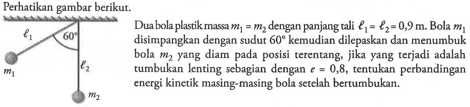 Perhatikan gambar berikut. l1 60 m1 l2 m2 dua bola plastik massa m1=m2 dengan panjang tali l1=l2=0,9 m. Bila m1 disimpangkan dengan sudut 60 kemudian dilepaskan dan menumbuk bola m2 yang diam pada posisi terentang, jika yang terjadi adalah tumbukan lenting sebagian dengan e=0,8, tentukan perbandingan energi kinetik masing-masing bola setelah bertumbukan. 