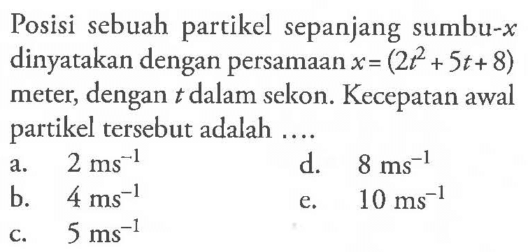 Posisi sebuah partikel sepanjang sumbu-x dinyatakan dengan persamaan x = (2 t^2 + 5t + 8) meter, dengan t dalam sekon. Kecepatan awal partikel tersebut adalah ....