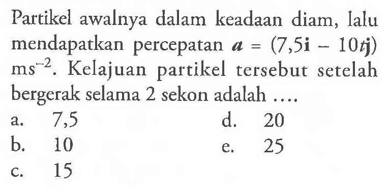 Partikel awalnya dalam keadaan diam, lalu mendapatkan percepatan a = (7,5i - 10t j) ms^(-2). Kelajuan partikel tersebut setelah bergerak selama 2 sekon adalah ....