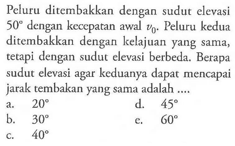 Peluru ditembakkan dengan sudut elevasi 50 dengan kecepatan awal v0. Peluru kedua ditembakkan dengan kelajuan yang sama, tetapi dengan sudut elevasi berbeda. Berapa sudut elevasi agar keduanya dapat mencapai jarak tembakan yang sama adalah ....
