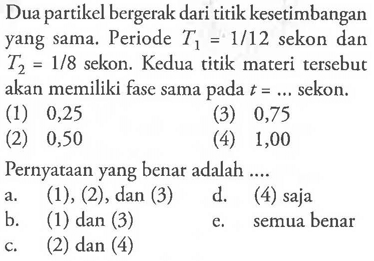 Dua partikel bergerak dari titik kesetimbangan yang sama. Periode T1=1/12 sekon dan T2=1/8 sekon. Kedua titik materi tersebut akan memiliki fase sama pada t= .... sekon. (1) 0,25 (2) 0,50 (3) 0,75 (4) 1,00 Pernyataan yang benar adalah ....