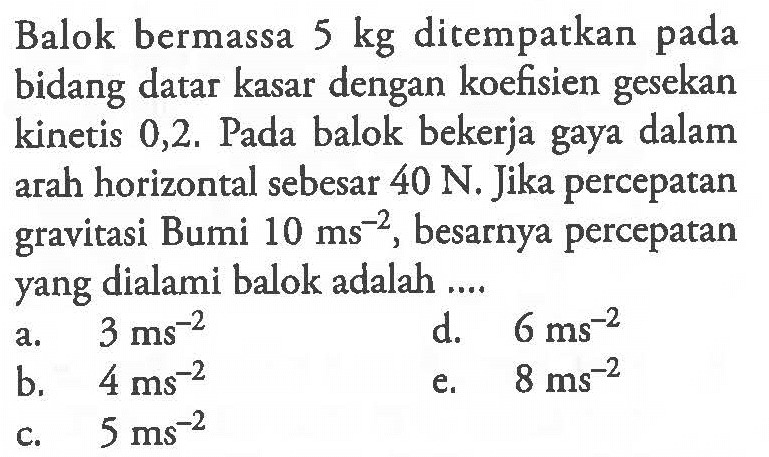 Balok bermassa  5 kg  di tempatkan pada bidang datar kasar dengan koefisien gesekan kinetis  0,2 .  Pada balok bekerja gaya dalam arah horizontal sebesar  40 N . Jika percepatan gravitasi Bumi  10 ms^-2 , besarnya percepatan yang dialami balok adalah ....